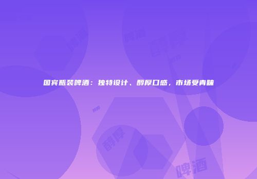 国宾瓶装啤酒：独特设计、醇厚口感，市场受青睐