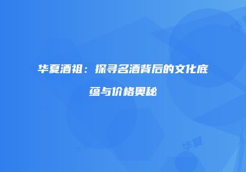 华夏酒祖：探寻名酒背后的文化底蕴与价格奥秘