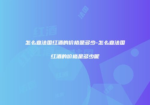 怎么查法国红酒的价格是多少-怎么查法国红酒的价格是多少呢