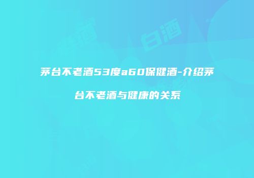 茅台不老酒53度a60保健酒-介绍茅台不老酒与健康的关系