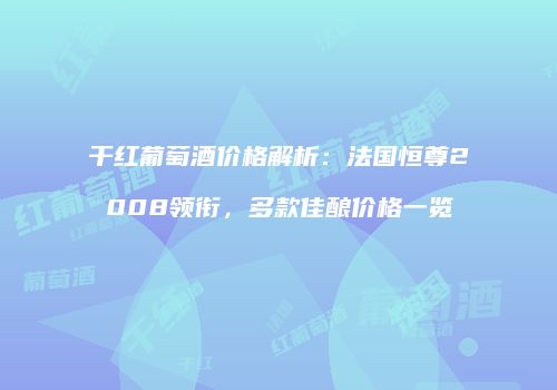 干红葡萄酒价格解析：法国恒尊2008领衔，多款佳酿价格一览