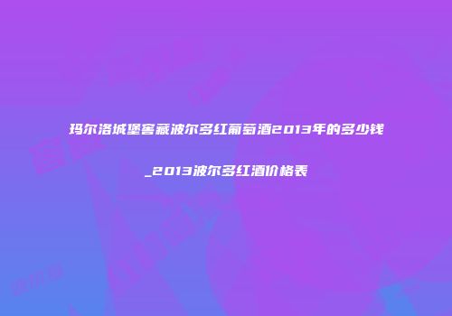 玛尔洛城堡窖藏波尔多红葡萄酒2013年的多少钱_2013波尔多红酒价格表