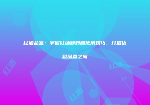 红酒品鉴：掌握红酒割封器使用技巧，开启优雅品鉴之旅