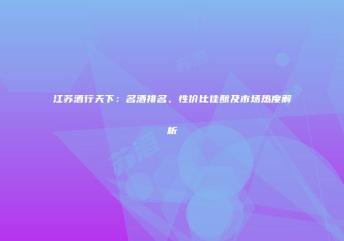 江苏酒行天下：名酒排名、性价比佳酿及市场热度解析