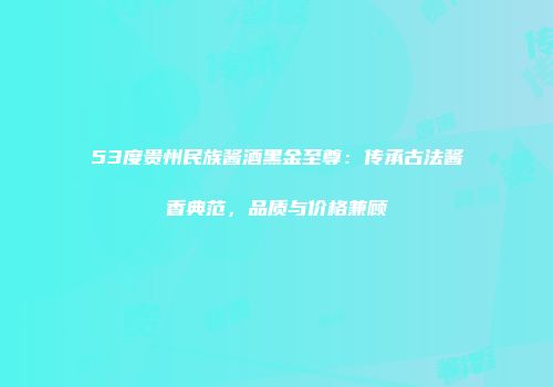 53度贵州民族酱酒黑金至尊：传承古法酱香典范，品质与价格兼顾