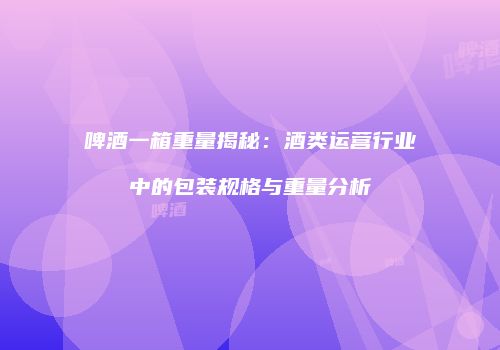 啤酒一箱重量揭秘：酒类运营行业中的包装规格与重量分析