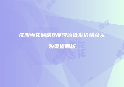 沈阳雪花脸谱8度啤酒批发价格及采购渠道解析