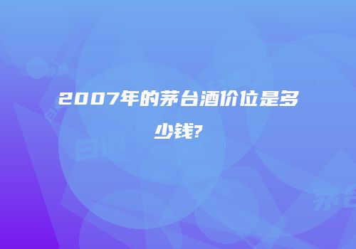 2007年的茅台酒价位是多少钱?