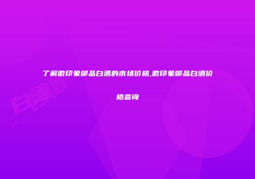 了解徽印象御品白酒的市场价格,徽印象御品白酒价格查询