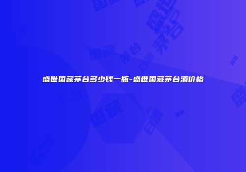 盛世国藏茅台多少钱一瓶-盛世国藏茅台酒价格