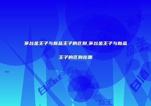 茅台金王子与新品王子的区别,茅台金王子与新品王子的区别在哪