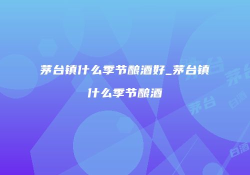 茅台镇什么季节酿酒好_茅台镇什么季节酿酒