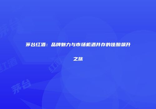 茅台红酒：品牌魅力与市场机遇并存的佳酿飙升之旅