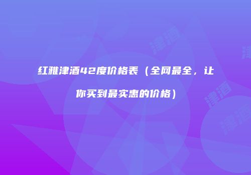 红雅津酒42度价格表（全网最全，让你买到最实惠的价格）