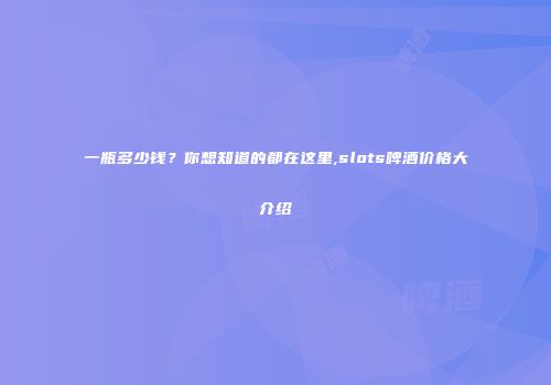 一瓶多少钱？你想知道的都在这里,slots啤酒价格大介绍