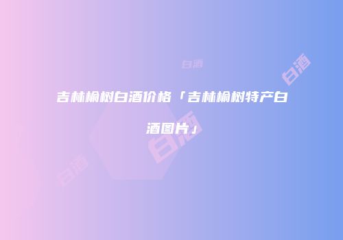 吉林榆树白酒价格「吉林榆树特产白酒图片」