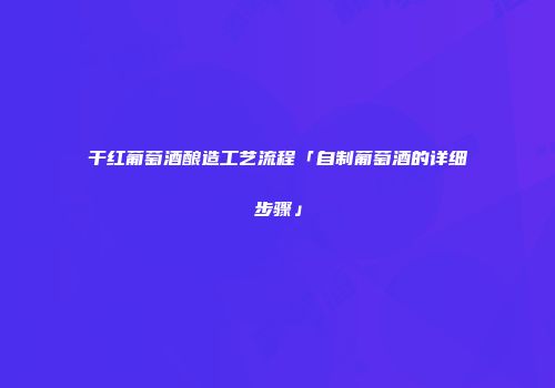 干红葡萄酒酿造工艺流程「自制葡萄酒的详细步骤」