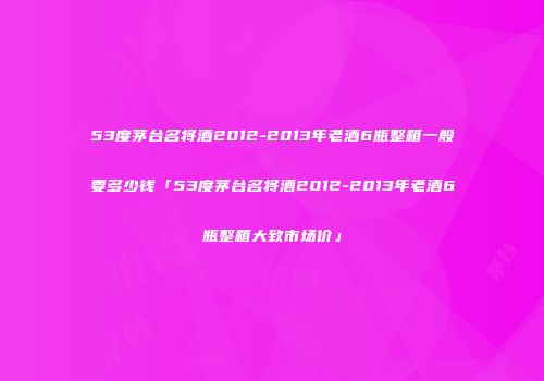 53度茅台名将酒2012-2013年老酒6瓶整箱一般要多少钱「53度茅台名将酒2012-2013年老酒6瓶整箱大致市场价」