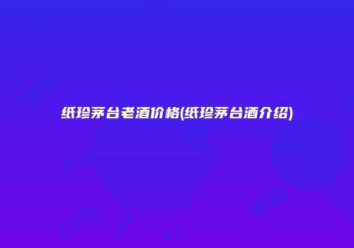 纸珍茅台老酒价格(纸珍茅台酒介绍)