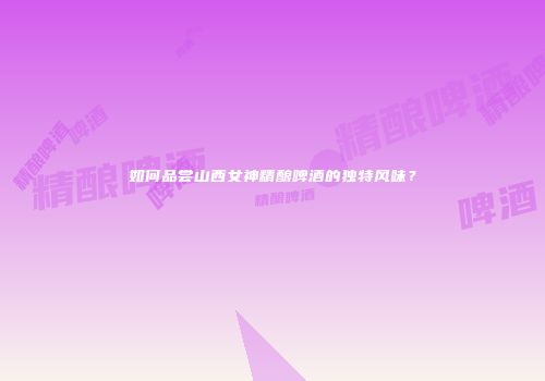 如何品尝山西女神精酿啤酒的独特风味？