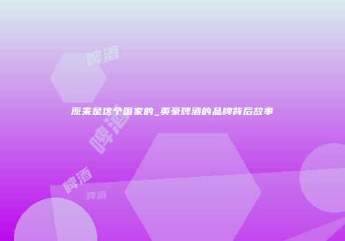 原来是这个国家的_英豪啤酒的品牌背后故事