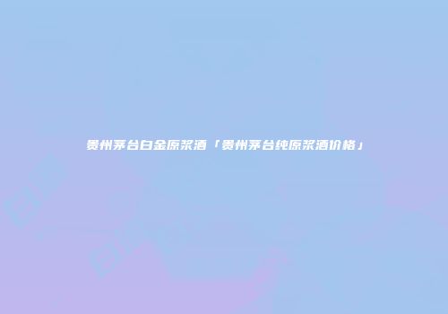 贵州茅台白金原浆酒「贵州茅台纯原浆酒价格」