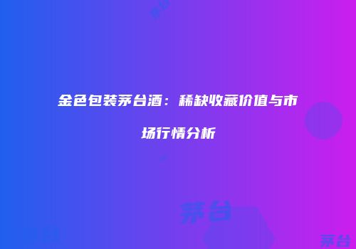 金色包装茅台酒：稀缺收藏价值与市场行情分析