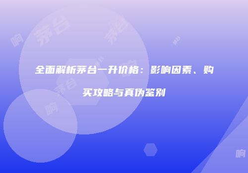 全面解析茅台一升价格：影响因素、购买攻略与真伪鉴别