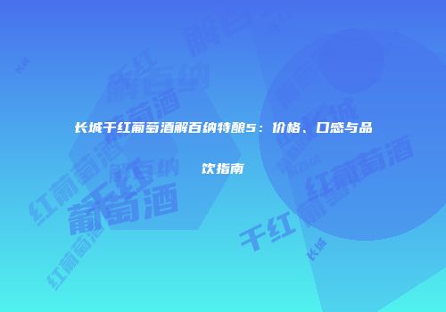 长城干红葡萄酒解百纳特酿5：价格、口感与品饮指南