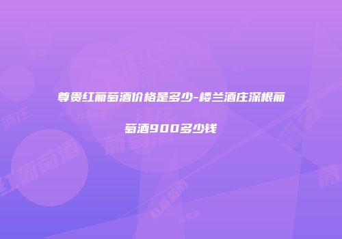 尊贵红葡萄酒价格是多少-楼兰酒庄深根葡萄酒900多少钱