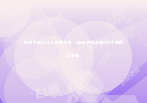 价值不菲却让人欲罢不能「品味泸州老窖60年酒的幸福感」