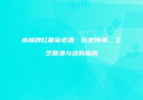 水城牌红葡萄老酒：历史传承、工艺精湛与选购指南