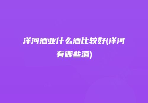 洋河酒业什么酒比较好(洋河有哪些酒)