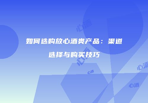 如何选购放心酒类产品：渠道选择与购买技巧