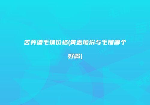 苦荞酒毛铺价格(黄盖玻汾与毛铺哪个好喝)