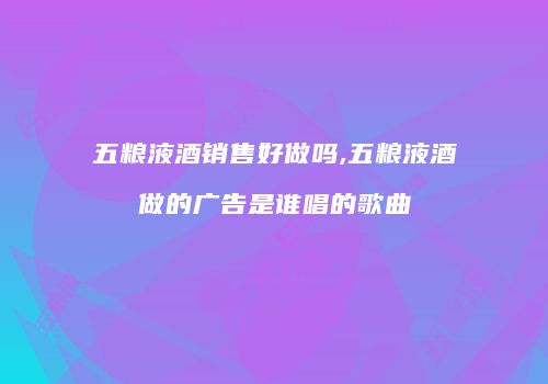 五粮液酒销售好做吗,五粮液酒做的广告是谁唱的歌曲