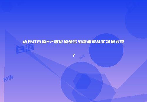 山丹红白酒52度价格是多少哪里可以买到最划算？