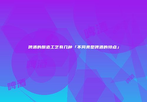啤酒的酿造工艺有几种「不同类型啤酒的特点」