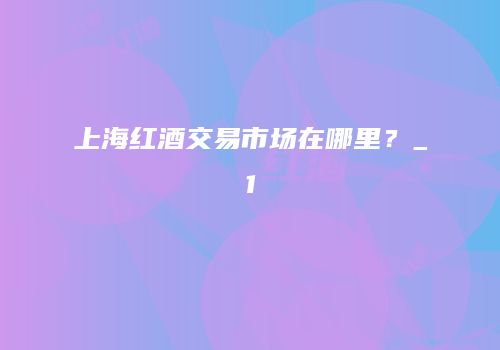 上海红酒交易市场在哪里？_1