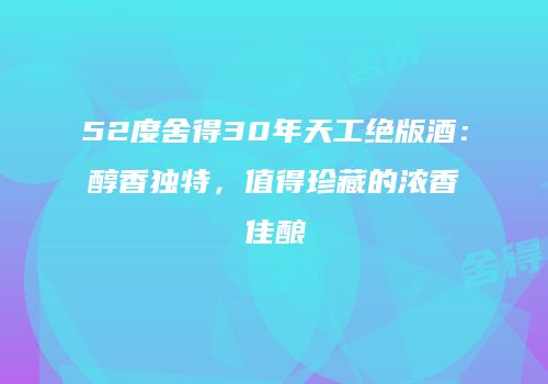 52度舍得30年天工绝版酒：醇香独特，值得珍藏的浓香佳酿