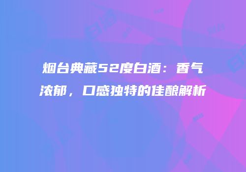 烟台典藏52度白酒：香气浓郁，口感独特的佳酿解析