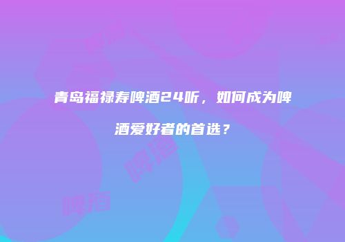 青岛福禄寿啤酒24听，如何成为啤酒爱好者的首选？