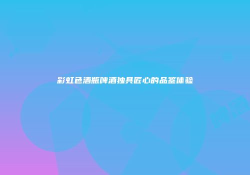 彩虹色酒瓶啤酒独具匠心的品鉴体验