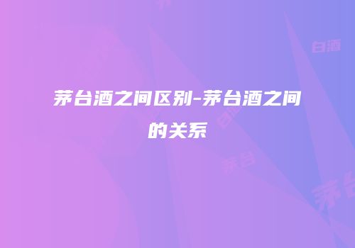 茅台酒之间区别-茅台酒之间的关系