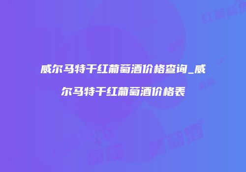 威尔马特干红葡萄酒价格查询_威尔马特干红葡萄酒价格表