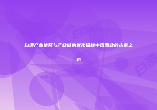 白酒产业集聚与产业链的优化探秘中国酒业的未来之路
