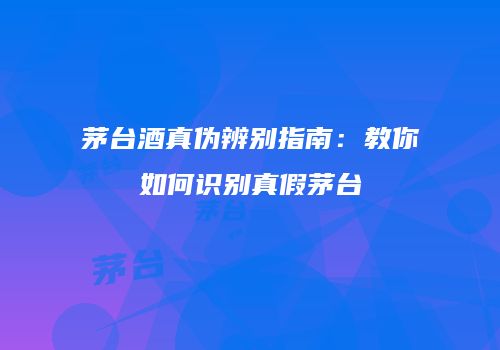 茅台酒真伪辨别指南：教你如何识别真假茅台