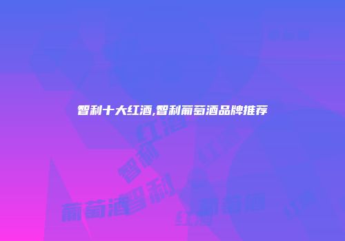 智利十大红酒,智利葡萄酒品牌推荐
