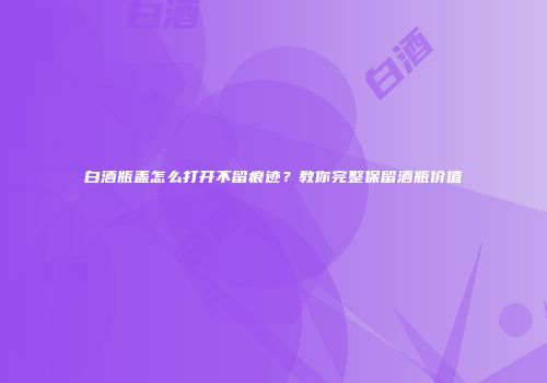 白酒瓶盖怎么打开不留痕迹？教你完整保留酒瓶价值