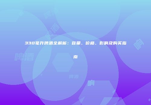 330毫升啤酒全解析：容量、价格、影响及购买指南